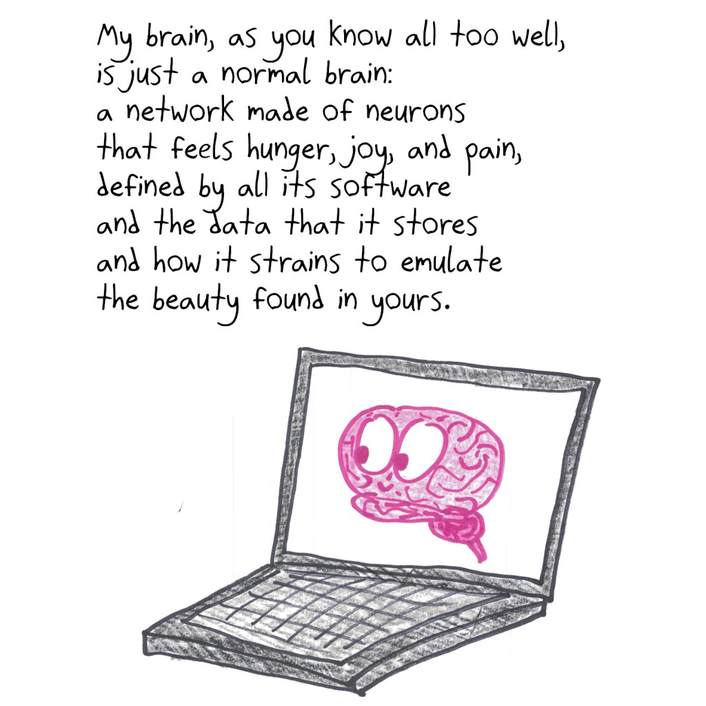 My brain, as you know all too well,
is just a normal brain:
a network made of neurons
that feels hunger, joy, and pain,
defined by all its software
and the data that it stores
and how it strains to emulate
the beauty found in yours.